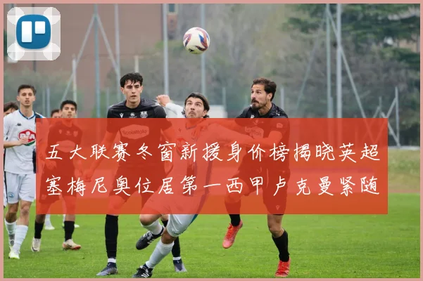 五大联赛冬窗新援身价榜揭晓英超塞梅尼奥位居第一西甲卢克曼紧随其后