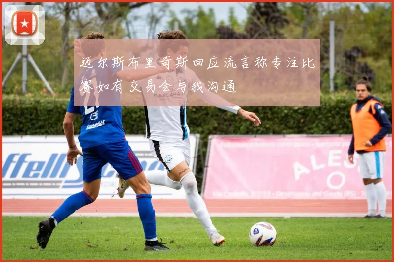 迈尔斯布里奇斯回应流言称专注比赛如有交易会与我沟通