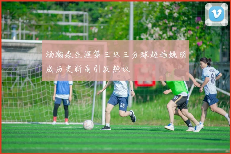 杨瀚森生涯第三记三分球超越姚明成历史新高引发热议