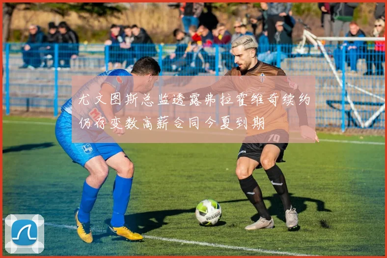 尤文图斯总监透露弗拉霍维奇续约仍存变数高薪合同今夏到期