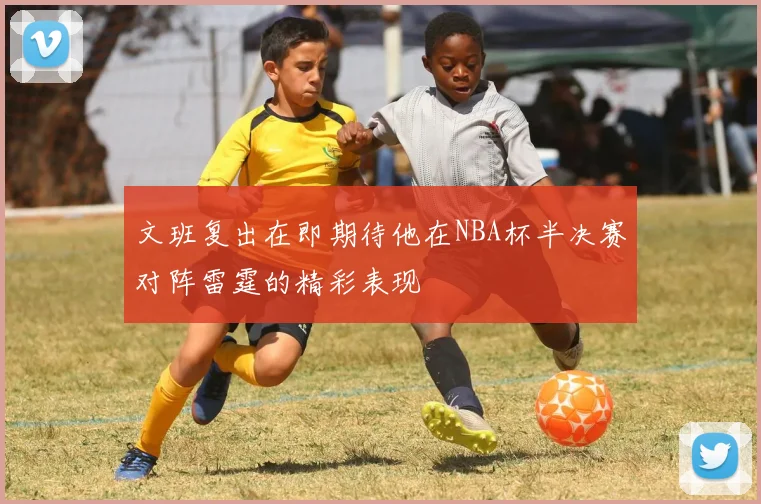 文班复出在即期待他在NBA杯半决赛对阵雷霆的精彩表现