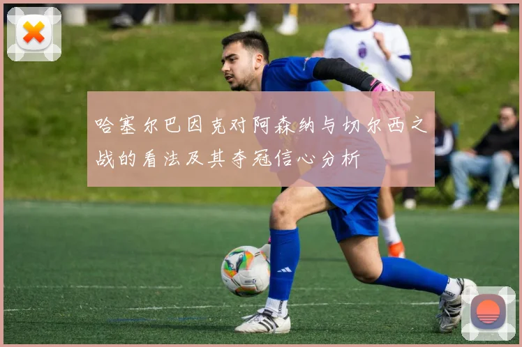 哈塞尔巴因克对阿森纳与切尔西之战的看法及其夺冠信心分析