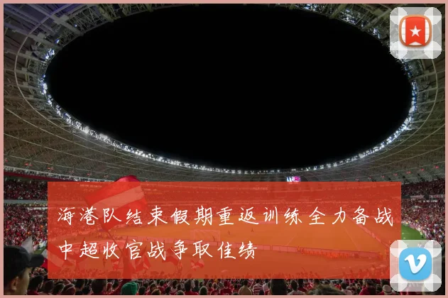 海港队结束假期重返训练全力备战中超收官战争取佳绩