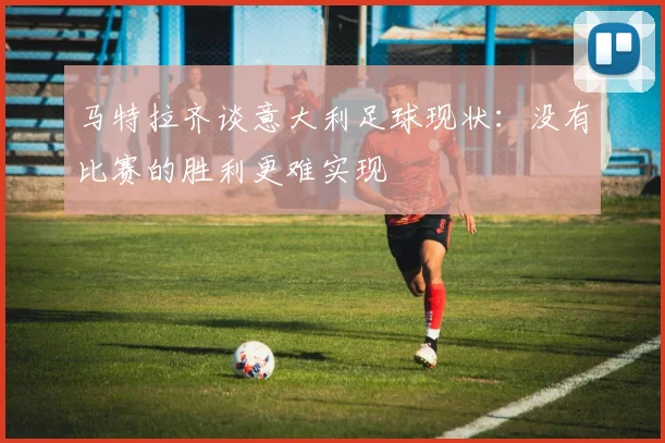 马特拉齐谈意大利足球现状：没有比赛的胜利更难实现