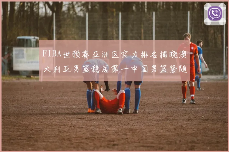 FIBA世预赛亚洲区实力排名揭晓澳大利亚男篮稳居第一中国男篮紧随其后位列第三