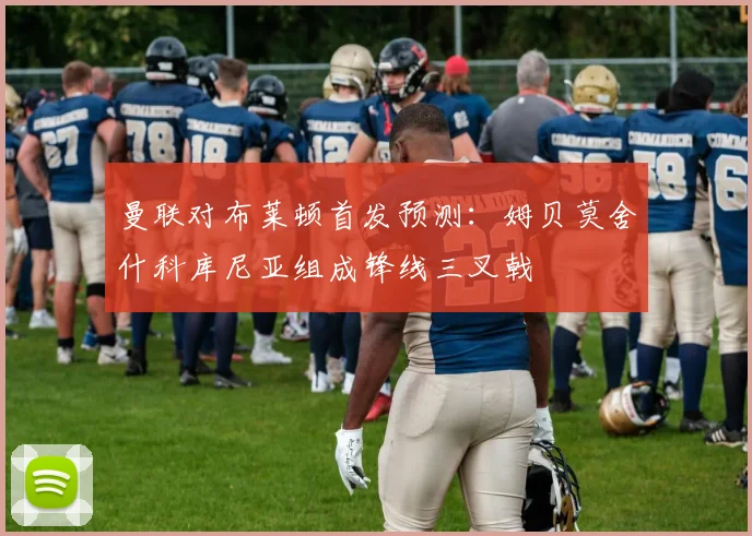 曼联对布莱顿首发预测：姆贝莫舍什科库尼亚组成锋线三叉戟
