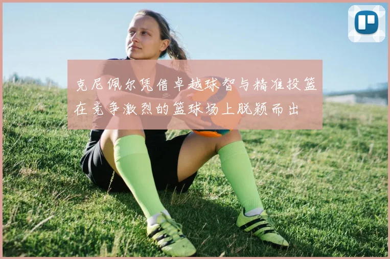 克尼佩尔凭借卓越球智与精准投篮在竞争激烈的篮球场上脱颖而出
