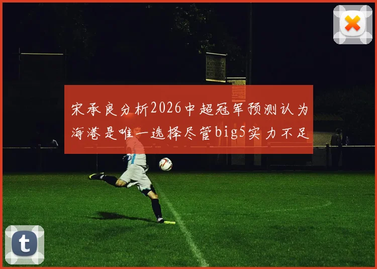 宋承良分析2026中超冠军预测认为海港是唯一选择尽管big5实力不足
