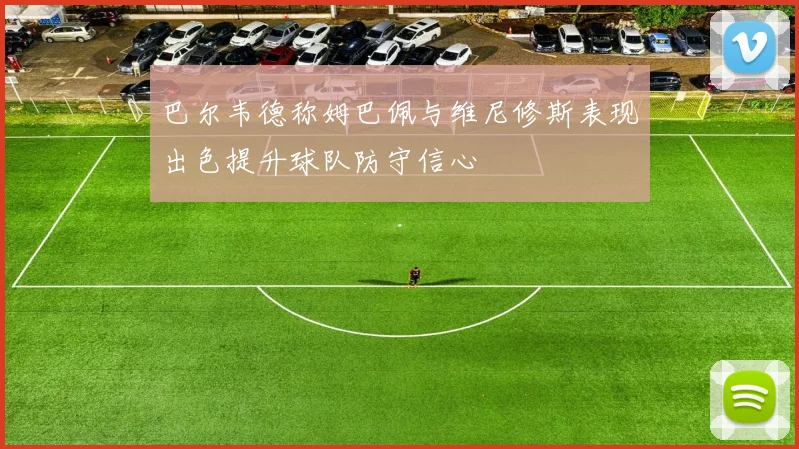 巴尔韦德称姆巴佩与维尼修斯表现出色提升球队防守信心