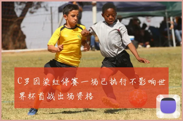C罗因染红停赛一场已执行不影响世界杯首战出场资格