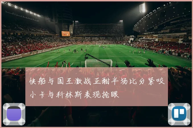 快船与国王激战正酣半场比分紧咬小卡与科林斯表现抢眼