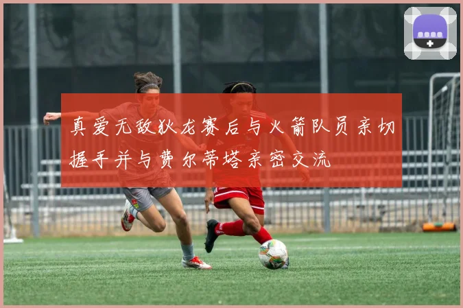 真爱无敌狄龙赛后与火箭队员亲切握手并与费尔蒂塔亲密交流