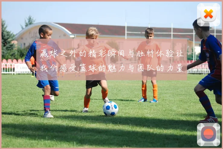 赢球之外的精彩瞬间与独特体验让我们感受篮球的魅力与团队的力量