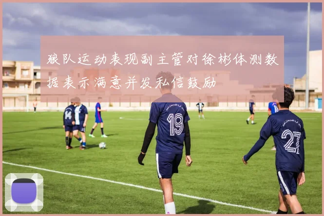 狼队运动表现副主管对徐彬体测数据表示满意并发私信鼓励