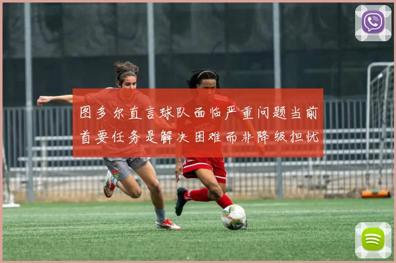 图多尔直言球队面临严重问题当前首要任务是解决困难而非降级担忧