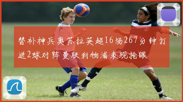 替补神兵奥苏拉英超16场267分钟打进2球对阵曼联利物浦表现抢眼