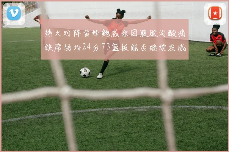 热火对阵黄蜂鲍威尔因腹股沟酸痛缺席场均24分73篮板能否继续发威