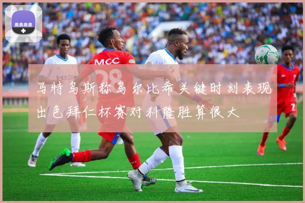 马特乌斯称乌尔比希关键时刻表现出色拜仁杯赛对科隆胜算很大