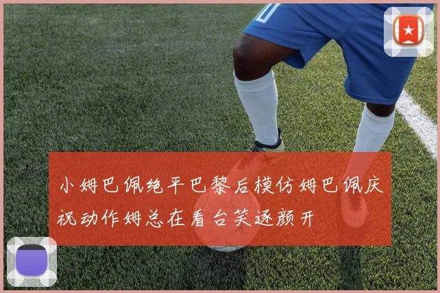 小姆巴佩绝平巴黎后模仿姆巴佩庆祝动作姆总在看台笑逐颜开
