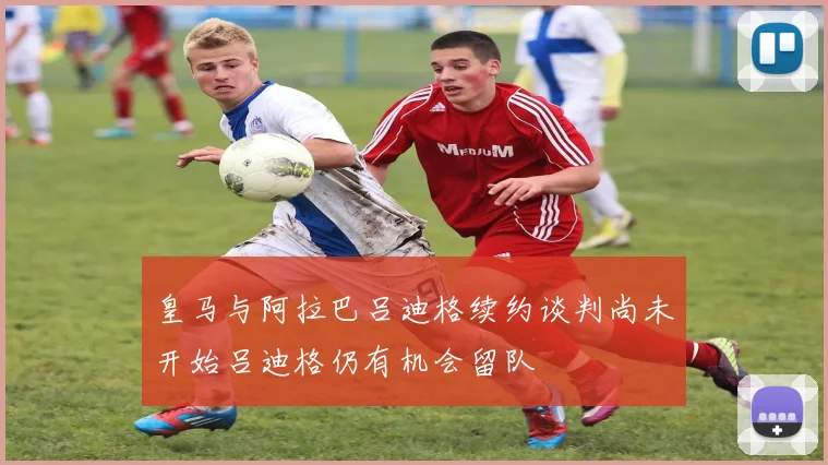 皇马与阿拉巴吕迪格续约谈判尚未开始吕迪格仍有机会留队