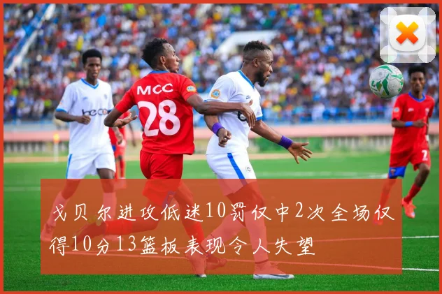戈贝尔进攻低迷10罚仅中2次全场仅得10分13篮板表现令人失望