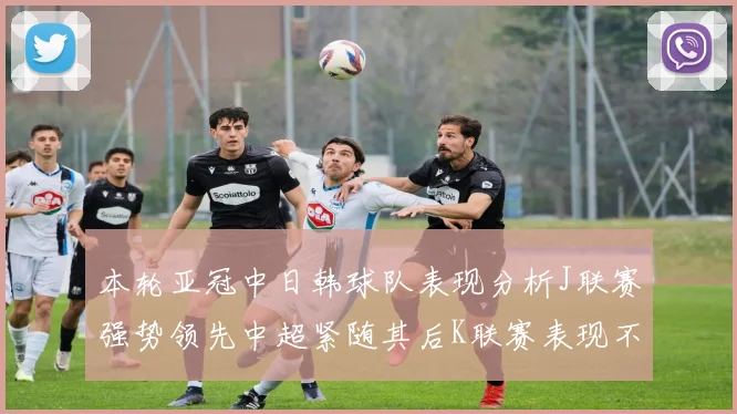 本轮亚冠中日韩球队表现分析J联赛强势领先中超紧随其后K联赛表现不佳