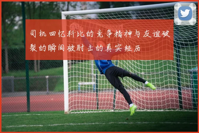 司机回忆科比的竞争精神与友谊破裂的瞬间被肘击的真实经历
