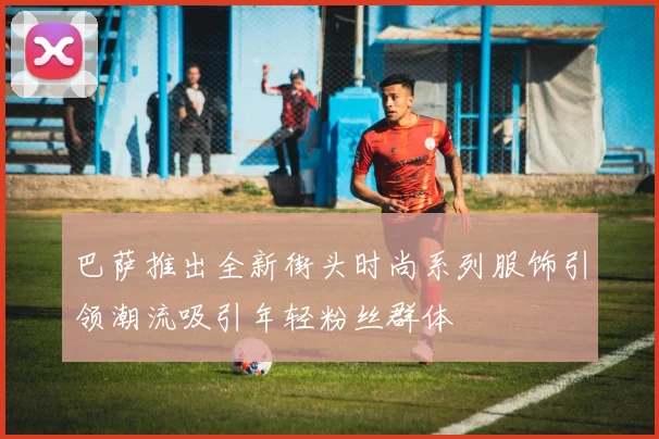 巴萨推出全新街头时尚系列服饰引领潮流吸引年轻粉丝群体