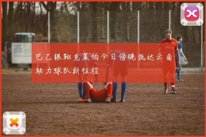 巴乙银靴克莱伯今日傍晚抵达云南助力球队新征程