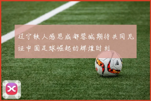 辽宁铁人感恩成都蓉城期待共同见证中国足球崛起的辉煌时刻