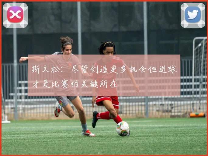 斯文松：尽管创造更多机会但进球才是比赛的关键所在