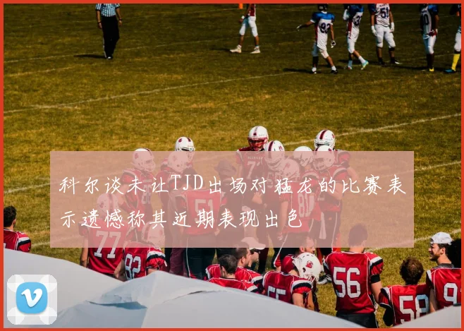 科尔谈未让TJD出场对猛龙的比赛表示遗憾称其近期表现出色