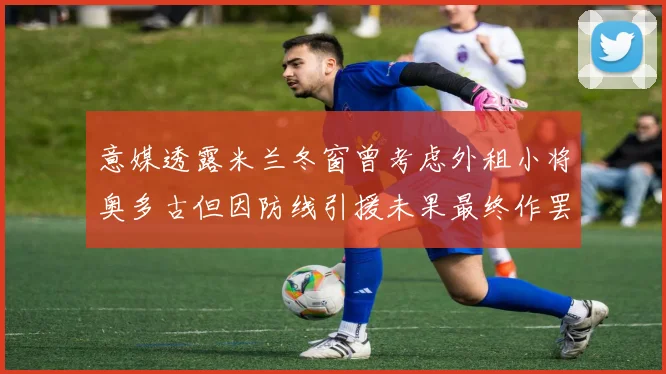 意媒透露米兰冬窗曾考虑外租小将奥多古但因防线引援未果最终作罢