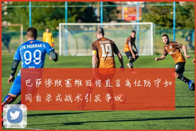 巴萨惨败塞维旧将直言高位防守如同自杀式战术引发争议