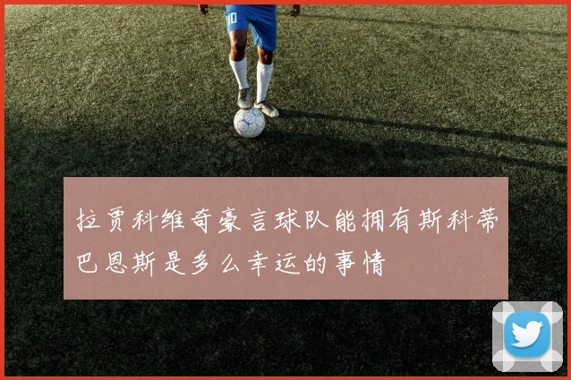 拉贾科维奇豪言球队能拥有斯科蒂巴恩斯是多么幸运的事情