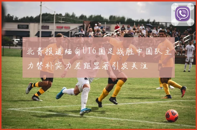 北青报道缅甸U16国足战胜中国队主力替补实力差距显著引发关注