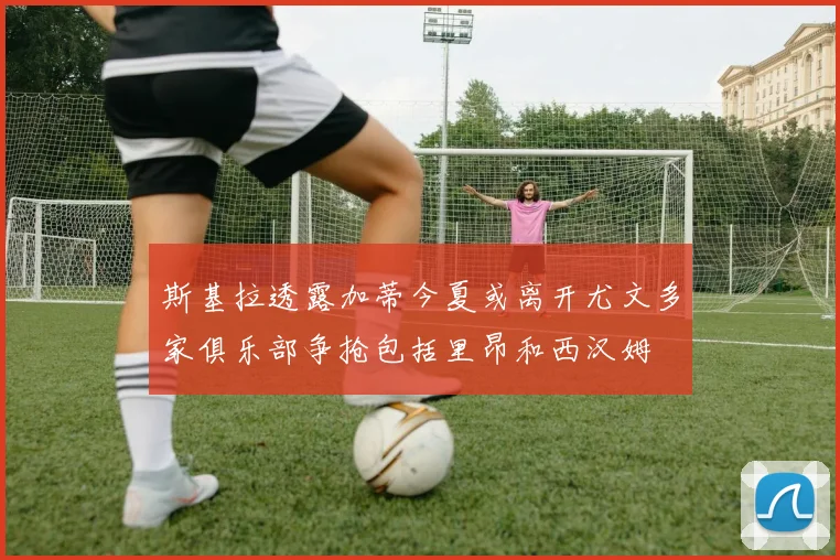 斯基拉透露加蒂今夏或离开尤文多家俱乐部争抢包括里昂和西汉姆