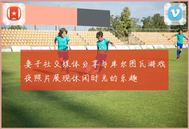 妻子社交媒体分享与库尔图瓦游戏夜照片展现休闲时光的乐趣