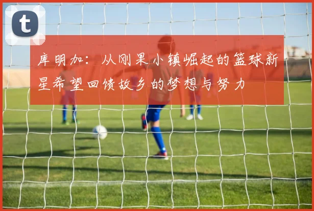 库明加：从刚果小镇崛起的篮球新星希望回馈故乡的梦想与努力