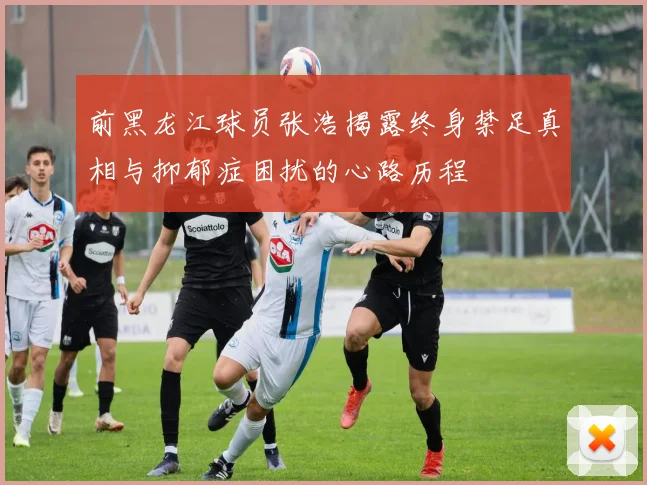 前黑龙江球员张浩揭露终身禁足真相与抑郁症困扰的心路历程